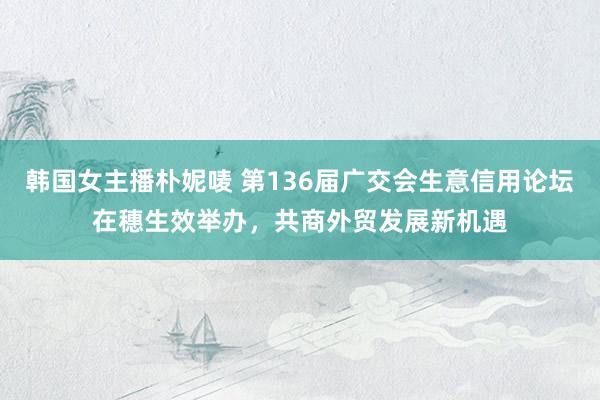 韩国女主播朴妮唛 第136届广交会生意信用论坛在穗生效举办，共商外贸发展新机遇