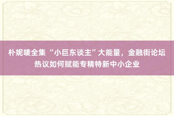 朴妮唛全集 “小巨东谈主”大能量，金融街论坛热议如何赋能专精特新中小企业