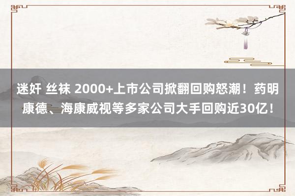 迷奸 丝袜 2000+上市公司掀翻回购怒潮！药明康德、海康威视等多家公司大手回购近30亿！