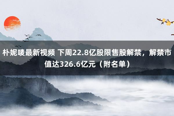 朴妮唛最新视频 下周22.8亿股限售股解禁，解禁市值达326.6亿元（附名单）