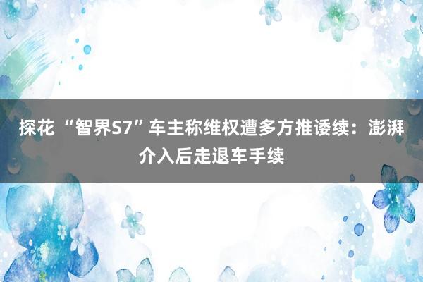 探花 “智界S7”车主称维权遭多方推诿续：澎湃介入后走退车手续