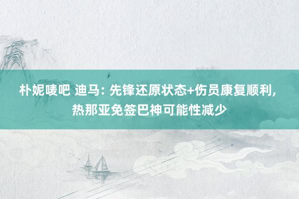 朴妮唛吧 迪马: 先锋还原状态+伤员康复顺利， 热那亚免签巴神可能性减少