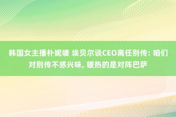 韩国女主播朴妮唛 埃贝尔谈CEO离任别传: 咱们对别传不感兴味， 暖热的是对阵巴萨