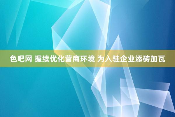 色吧网 握续优化营商环境 为入驻企业添砖加瓦