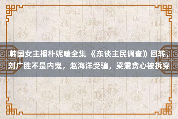 韩国女主播朴妮唛全集 《东谈主民调查》回转，刘广胜不是内鬼，赵海洋受骗，梁震贪心被拆穿