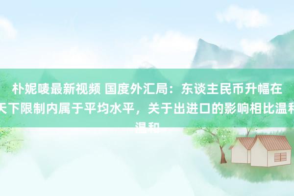 朴妮唛最新视频 国度外汇局：东谈主民币升幅在天下限制内属于平均水平，关于出进口的影响相比温和