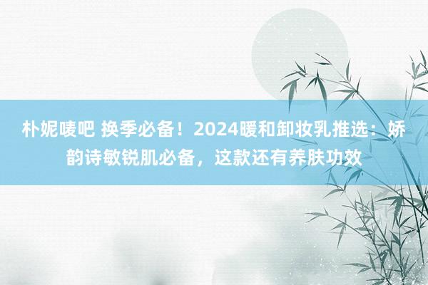 朴妮唛吧 换季必备！2024暖和卸妆乳推选：娇韵诗敏锐肌必备，这款还有养肤功效