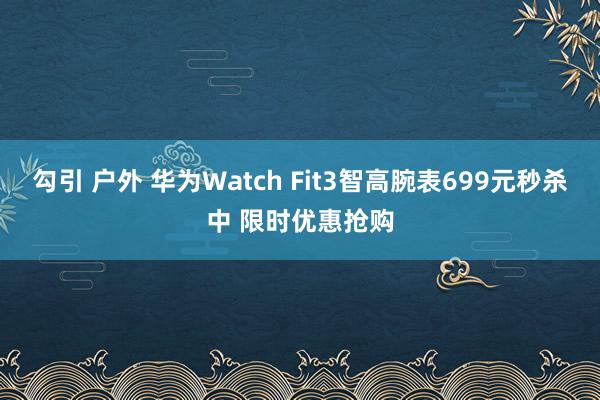 勾引 户外 华为Watch Fit3智高腕表699元秒杀中 限时优惠抢购