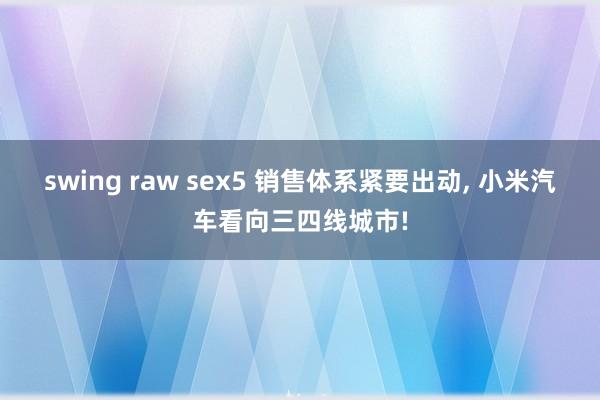 swing raw sex5 销售体系紧要出动， 小米汽车看向三四线城市!