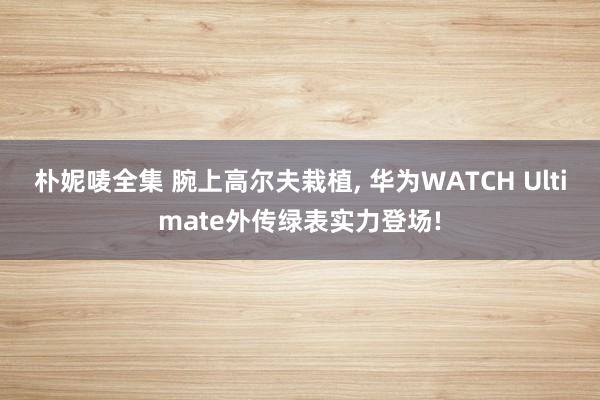 朴妮唛全集 腕上高尔夫栽植， 华为WATCH Ultimate外传绿表实力登场!