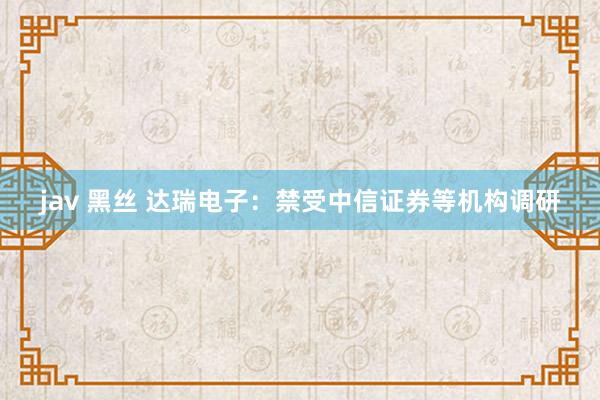 jav 黑丝 达瑞电子：禁受中信证券等机构调研