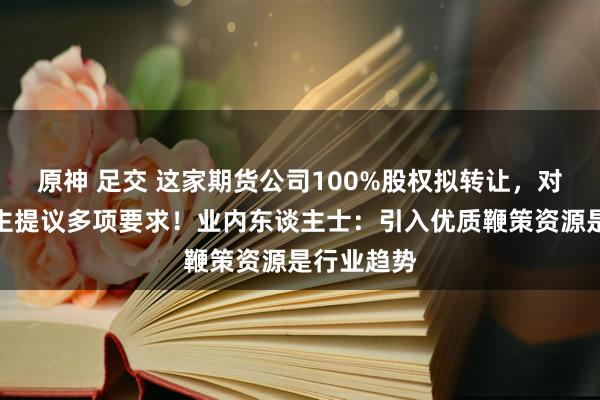 原神 足交 这家期货公司100%股权拟转让，对投资东谈主提议多项要求！业内东谈主士：引入优质鞭策资源是行业趋势