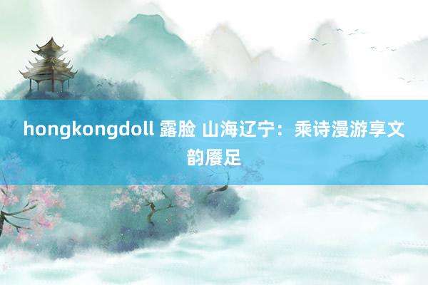 hongkongdoll 露脸 山海辽宁：乘诗漫游享文韵餍足