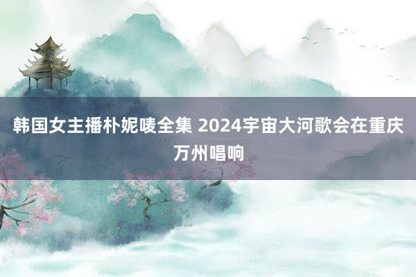 韩国女主播朴妮唛全集 2024宇宙大河歌会在重庆万州唱响