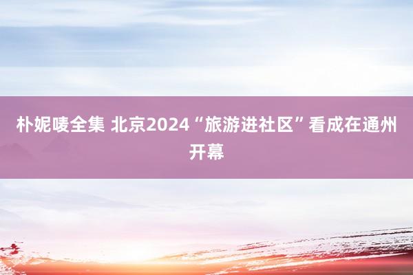 朴妮唛全集 北京2024“旅游进社区”看成在通州开幕