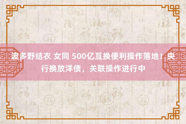 波多野结衣 女同 500亿互换便利操作落地！央行换放洋债，关联操作进行中