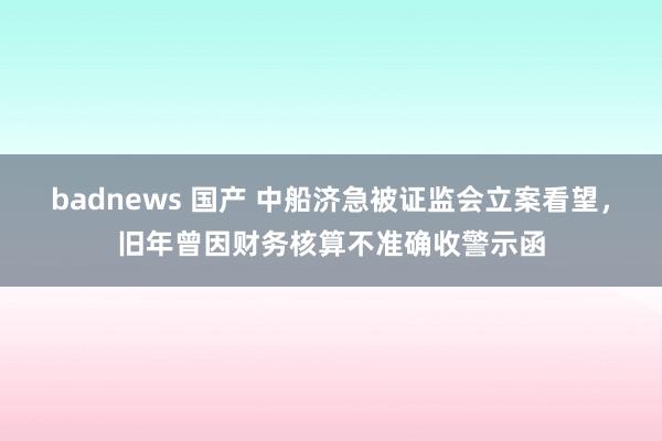 badnews 国产 中船济急被证监会立案看望，旧年曾因财务核算不准确收警示函