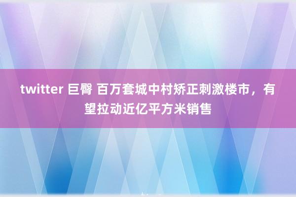 twitter 巨臀 百万套城中村矫正刺激楼市，有望拉动近亿平方米销售