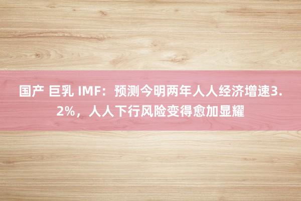 国产 巨乳 IMF：预测今明两年人人经济增速3.2%，人人下行风险变得愈加显耀