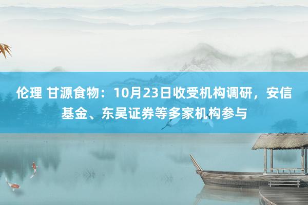 伦理 甘源食物：10月23日收受机构调研，安信基金、东吴证券等多家机构参与