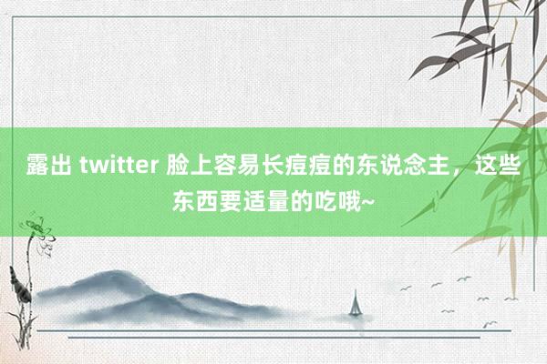 露出 twitter 脸上容易长痘痘的东说念主，这些东西要适量的吃哦~