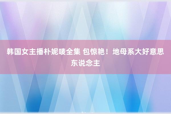 韩国女主播朴妮唛全集 包惊艳！地母系大好意思东说念主