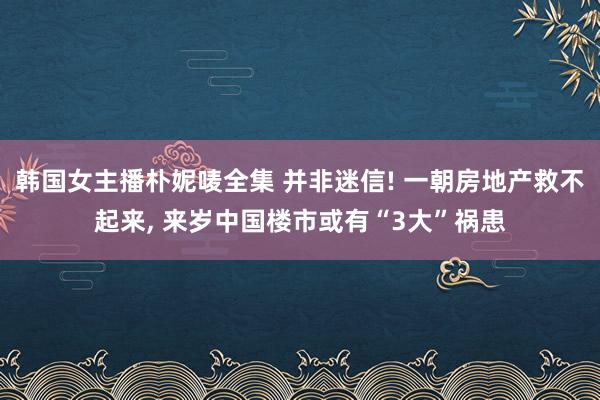 韩国女主播朴妮唛全集 并非迷信! 一朝房地产救不起来， 来岁中国楼市或有“3大”祸患