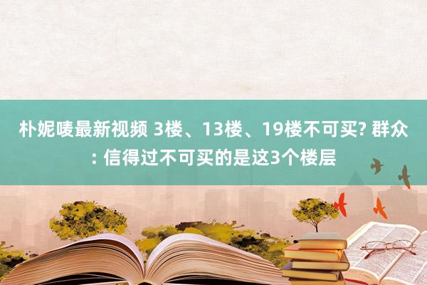 朴妮唛最新视频 3楼、13楼、19楼不可买? 群众: 信得过不可买的是这3个楼层