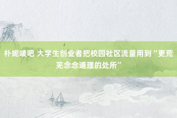 朴妮唛吧 大学生创业者把校园社区流量用到“更荒芜念念道理的处所”