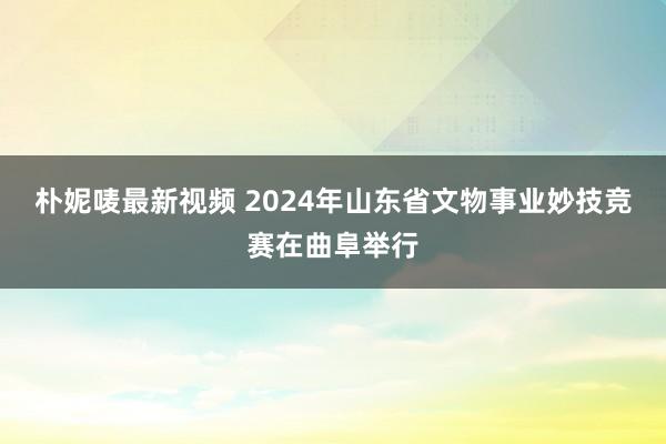 朴妮唛最新视频 2024年山东省文物事业妙技竞赛在曲阜举行