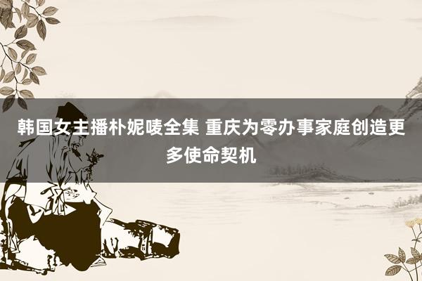 韩国女主播朴妮唛全集 重庆为零办事家庭创造更多使命契机