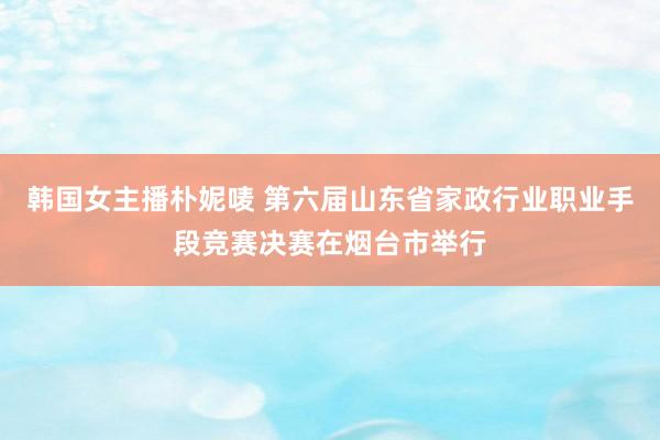 韩国女主播朴妮唛 第六届山东省家政行业职业手段竞赛决赛在烟台市举行