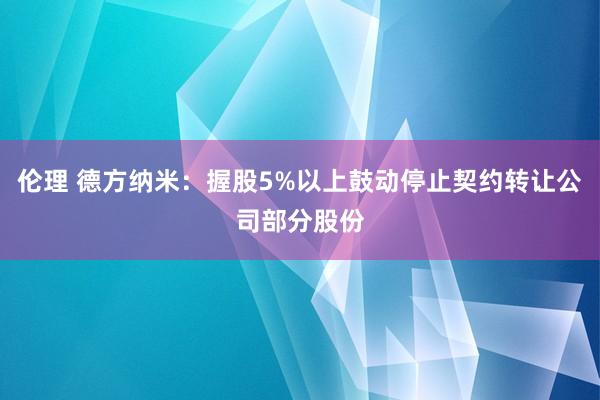 伦理 德方纳米：握股5%以上鼓动停止契约转让公司部分股份