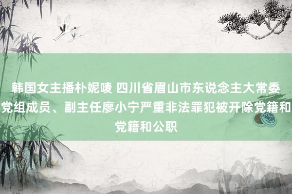 韩国女主播朴妮唛 四川省眉山市东说念主大常委会原党组成员、副主任廖小宁严重非法罪犯被开除党籍和公职