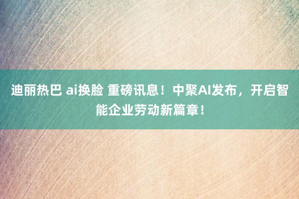 迪丽热巴 ai换脸 重磅讯息！中聚AI发布，开启智能企业劳动新篇章！