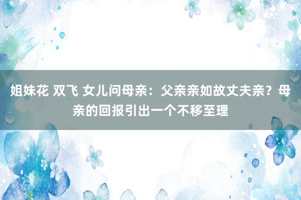 姐妹花 双飞 女儿问母亲：父亲亲如故丈夫亲？母亲的回报引出一个不移至理