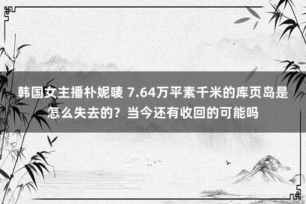 韩国女主播朴妮唛 7.64万平素千米的库页岛是怎么失去的？当今还有收回的可能吗