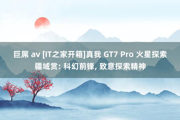 巨屌 av [IT之家开箱]真我 GT7 Pro 火星探索疆域赏: 科幻前锋， 致意探索精神