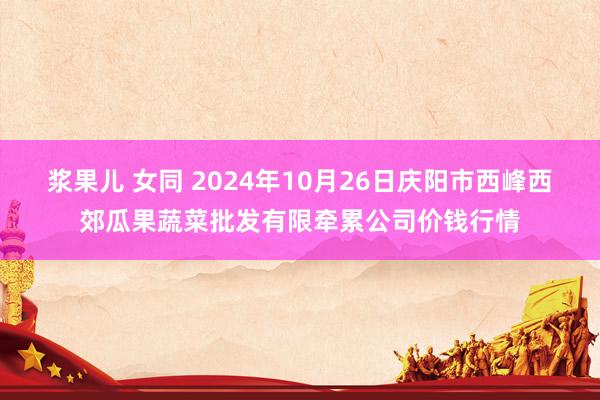 浆果儿 女同 2024年10月26日庆阳市西峰西郊瓜果蔬菜批发有限牵累公司价钱行情