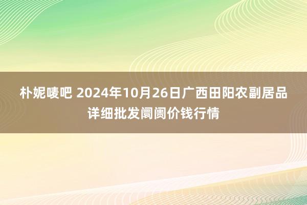 朴妮唛吧 2024年10月26日广西田阳农副居品详细批发阛阓价钱行情