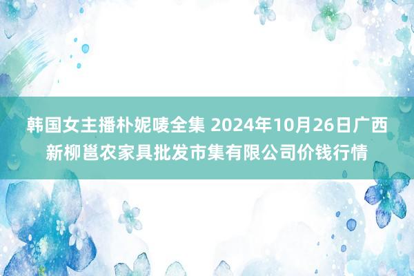 韩国女主播朴妮唛全集 2024年10月26日广西新柳邕农家具批发市集有限公司价钱行情