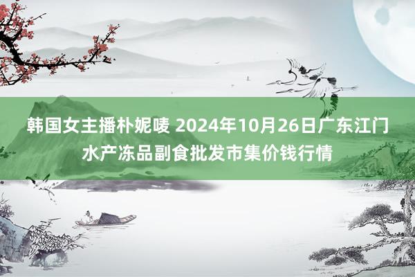 韩国女主播朴妮唛 2024年10月26日广东江门水产冻品副食批发市集价钱行情