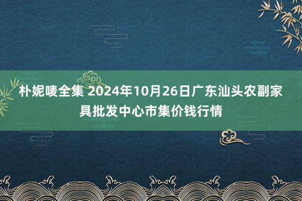 朴妮唛全集 2024年10月26日广东汕头农副家具批发中心市集价钱行情