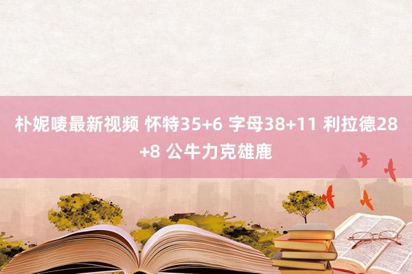 朴妮唛最新视频 怀特35+6 字母38+11 利拉德28+8 公牛力克雄鹿