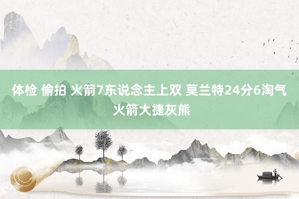 体检 偷拍 火箭7东说念主上双 莫兰特24分6淘气 火箭大捷灰熊