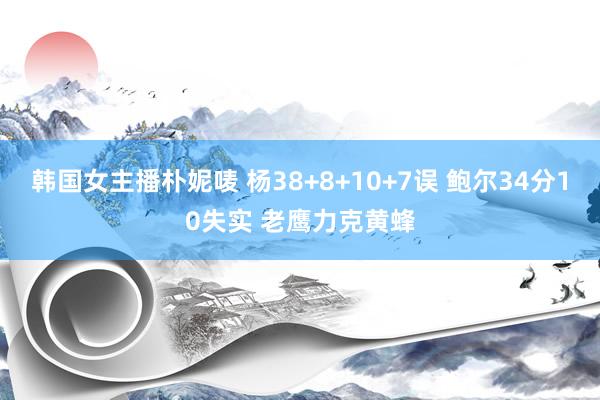 韩国女主播朴妮唛 杨38+8+10+7误 鲍尔34分10失实 老鹰力克黄蜂