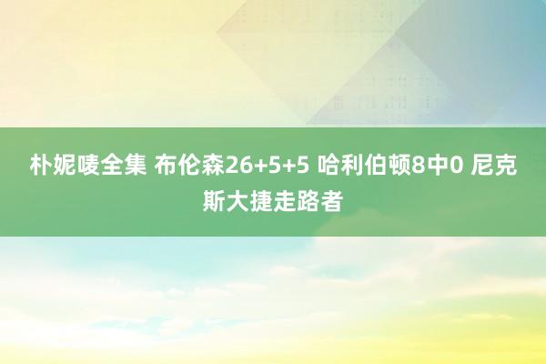 朴妮唛全集 布伦森26+5+5 哈利伯顿8中0 尼克斯大捷走路者