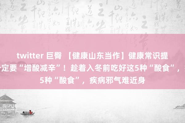 twitter 巨臀 【健康山东当作】健康常识提高当作｜秋季一定要“增酸减辛”！趁着入冬前吃好这5种“酸食”，疾病邪气难近身