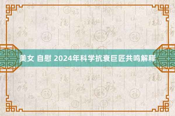 美女 自慰 2024年科学抗衰巨匠共鸣解释