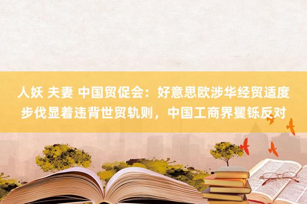 人妖 夫妻 中国贸促会：好意思欧涉华经贸适度步伐显着违背世贸轨则，中国工商界矍铄反对